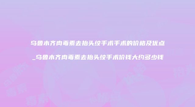 乌鲁木齐肉毒素去抬头纹手术手术的价格及优点_乌鲁木齐肉毒素去抬头纹手术价钱大约多少钱