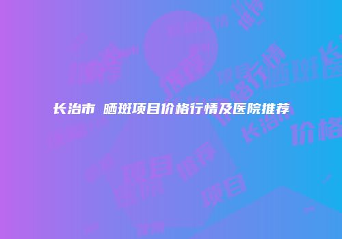长治市袪晒斑项目价格行情及医院推荐