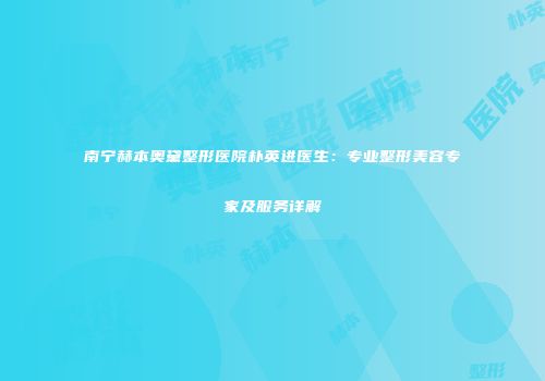 南宁赫本奥黛整形医院朴英进医生：专业整形美容专家及服务详解