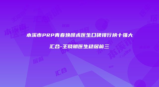 本溪市PRP青春焕颜术医生口碑排行榜十强大汇合-王晓明医生稳居前三