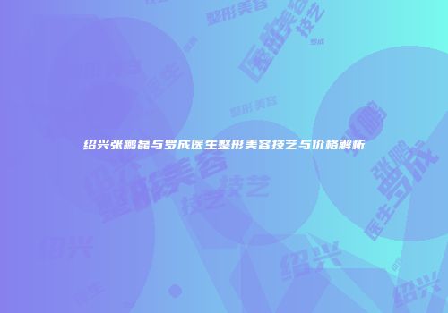 绍兴张鹏磊与罗成医生整形美容技艺与价格解析