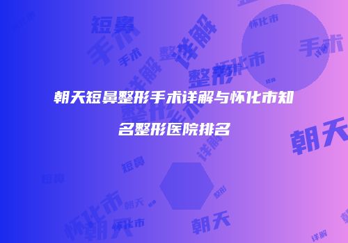 朝天短鼻整形手术详解与怀化市知名整形医院排名