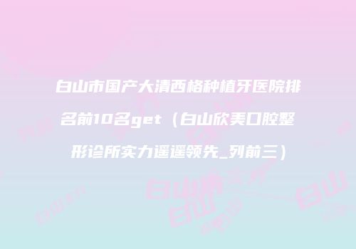 白山市国产大清西格种植牙医院排名前10名get（白山欣美口腔整形诊所实力遥遥领先_列前三）