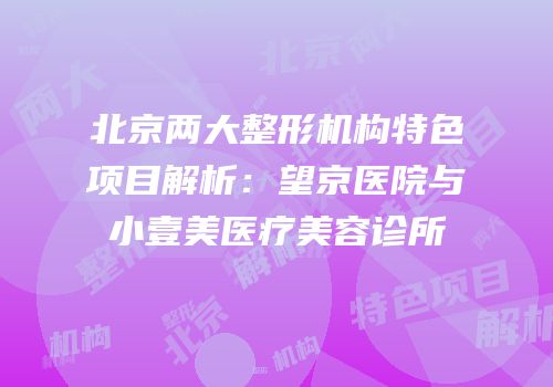 北京两大整形机构特色项目解析：望京医院与小壹美医疗美容诊所