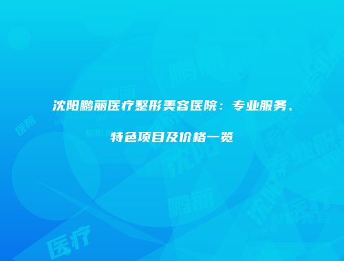沈阳鹏丽医疗整形美容医院：专业服务、特色项目及价格一览