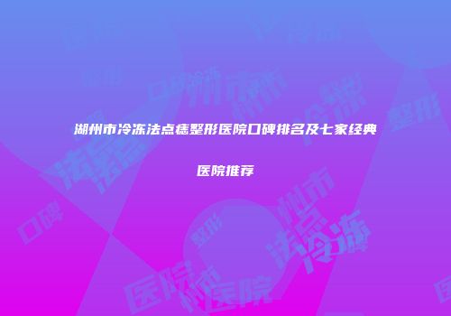 湖州市冷冻法点痣整形医院口碑排名及七家经典医院推荐