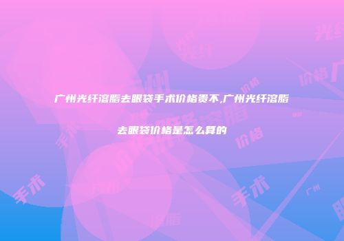 广州光纤溶脂去眼袋手术价格贵不,广州光纤溶脂去眼袋价格是怎么算的