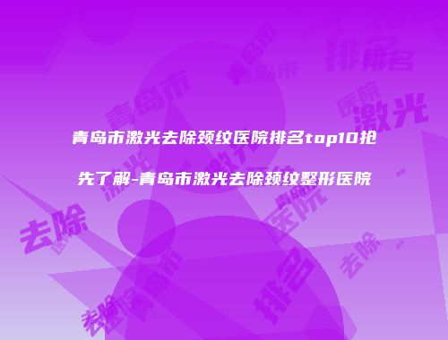 青岛市激光去除颈纹医院排名top10抢先了解-青岛市激光去除颈纹整形医院