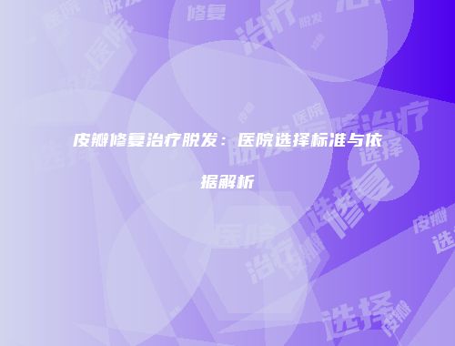 皮瓣修复治疗脱发：医院选择标准与依据解析