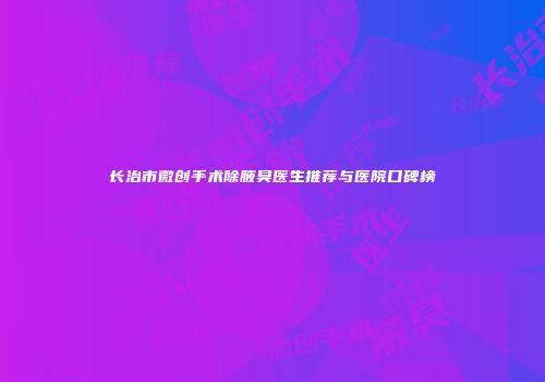 长治市微创手术除腋臭医生推荐与医院口碑榜