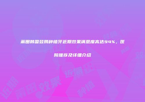 莆田韩国登腾种植牙近期效果满意度高达94%，医院推荐及详细介绍