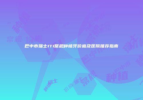 巴中市瑞士ITI常规种植牙价格及医院推荐指南