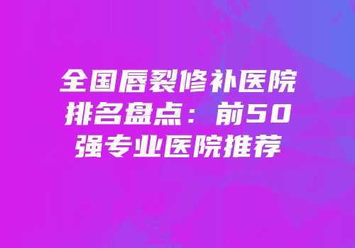 全国唇裂修补医院排名盘点：前50强专业医院推荐
