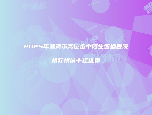 2025年漯河市高位近中阻生智齿医院排行榜前十佳推荐