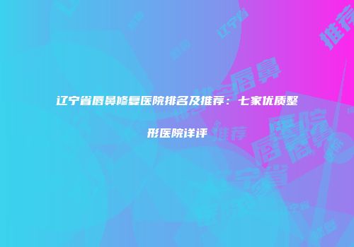 辽宁省唇鼻修复医院排名及推荐：七家优质整形医院详评