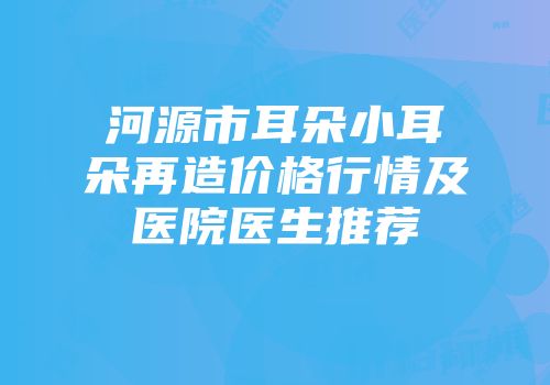 河源市耳朵小耳朵再造价格行情及医院医生推荐