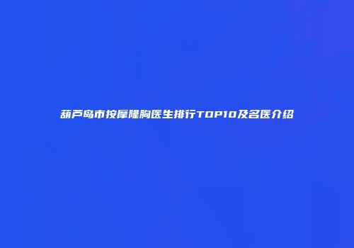 葫芦岛市按摩隆胸医生排行TOP10及名医介绍
