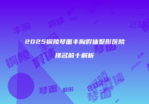 2025铜陵琴面丰胸假体整形医院排名前十解析