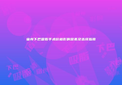宿州下巴吸脂手术价格影响因素及选择指南