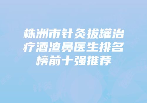 株洲市针灸拔罐治疗酒渣鼻医生排名榜前十强推荐