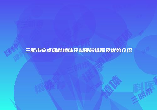 三明市安卓健种植体牙科医院推荐及优势介绍