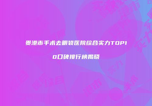 贵港市手术去眼袋医院综合实力TOP10口碑排行榜揭晓