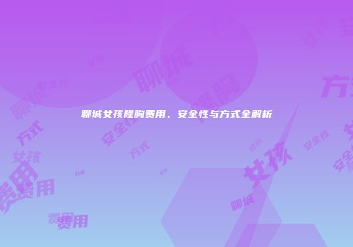 聊城女孩隆胸费用、安全性与方式全解析