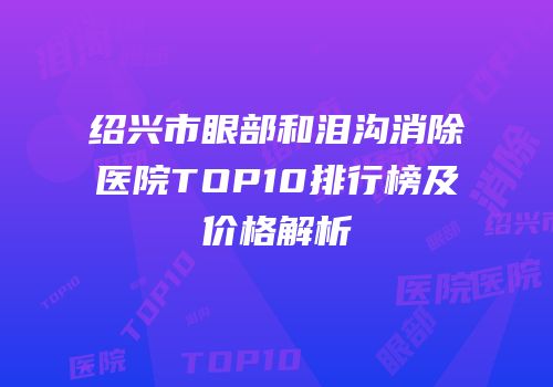 绍兴市眼部和泪沟消除医院TOP10排行榜及价格解析