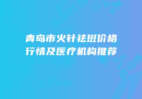 青岛市火针祛斑价格行情及医疗机构推荐