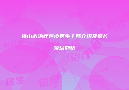 舟山市治疗包皮医生十强介绍及擅长领域剖析