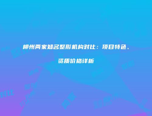 柳州两家知名整形机构对比：项目特色、资质价格详析