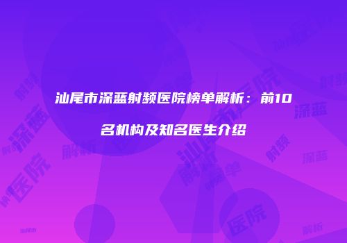 汕尾市深蓝射频医院榜单解析：前10名机构及知名医生介绍