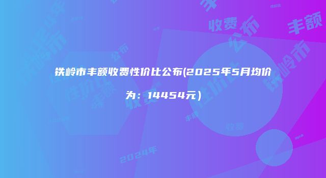 铁岭市丰额收费性价比公布(2025年5月均价为：14454元）