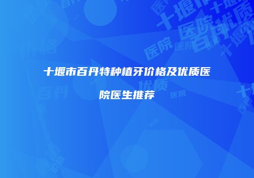十堰市百丹特种植牙价格及优质医院医生推荐