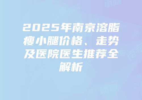 2025年南京溶脂瘦小腿价格、走势及医院医生推荐全解析