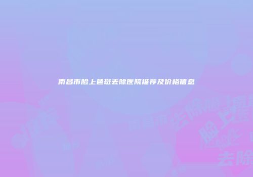 南昌市脸上色斑去除医院推荐及价格信息