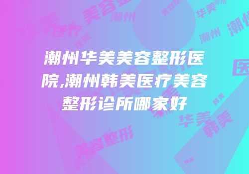 潮州华美美容整形医院,潮州韩美医疗美容整形诊所哪家好