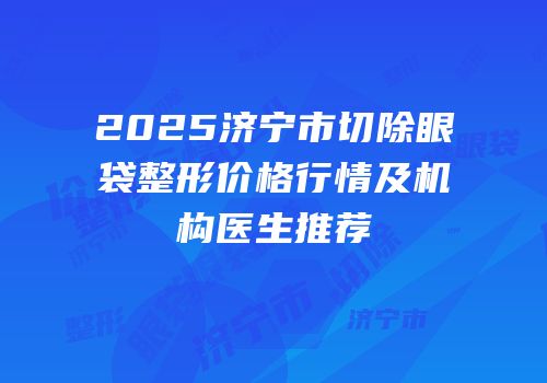 2025济宁市切除眼袋整形价格行情及机构医生推荐