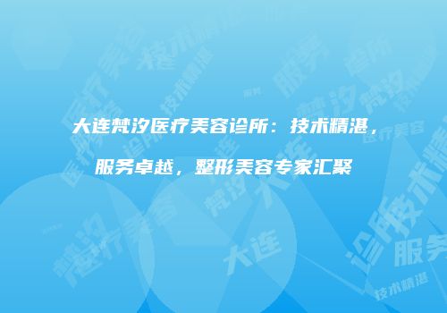 大连梵汐医疗美容诊所：技术精湛，服务卓越，整形美容专家汇聚