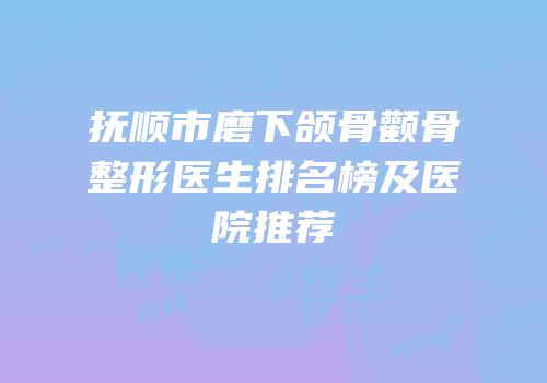 抚顺市磨下颌骨颧骨整形医生排名榜及医院推荐