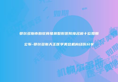 鄂尔多斯市肋软骨隆鼻整形医院排名前十位如期公布-鄂尔多斯天王医学美容机构经历分享