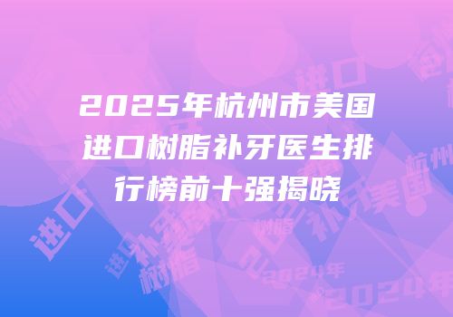 2025年杭州市美国进口树脂补牙医生排行榜前十强揭晓