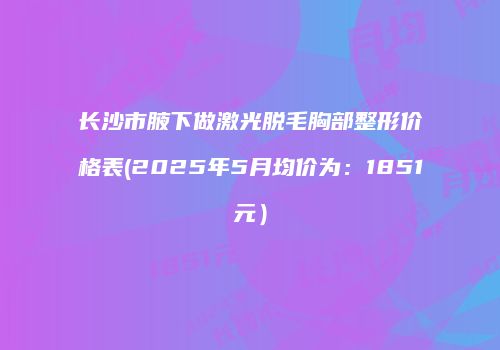 长沙市腋下做激光脱毛胸部整形价格表(2025年5月均价为：1851元）