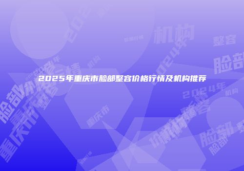 2025年重庆市脸部整容价格行情及机构推荐