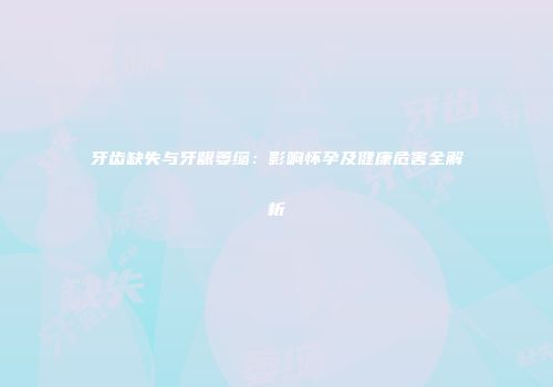 牙齿缺失与牙龈萎缩：影响怀孕及健康危害全解析