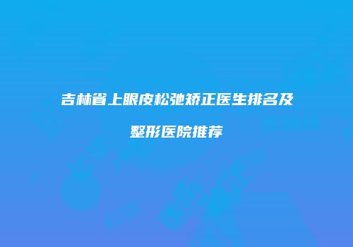 吉林省上眼皮松弛矫正医生排名及整形医院推荐