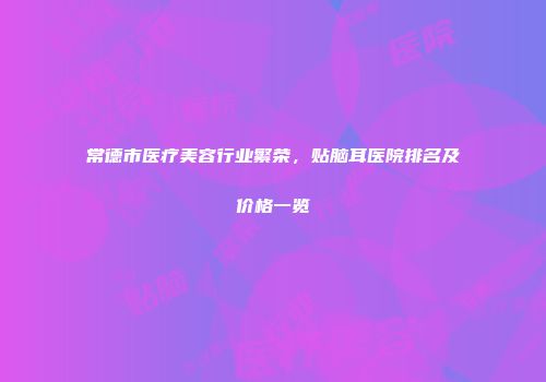 常德市医疗美容行业繁荣，贴脑耳医院排名及价格一览