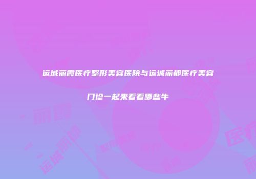 运城丽霞医疗整形美容医院与运城丽都医疗美容门诊一起来看看哪些牛
