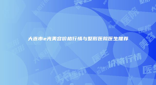 大连市e光美容价格行情与整形医院医生推荐