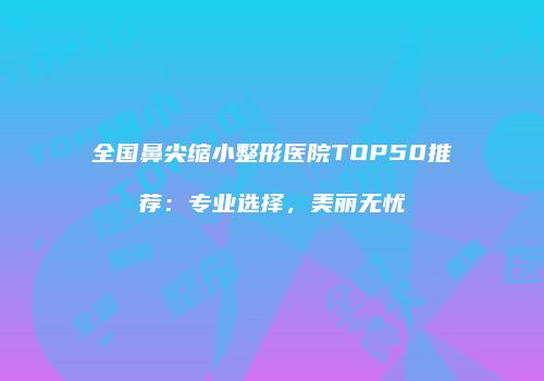 全国鼻尖缩小整形医院TOP50推荐：专业选择，美丽无忧